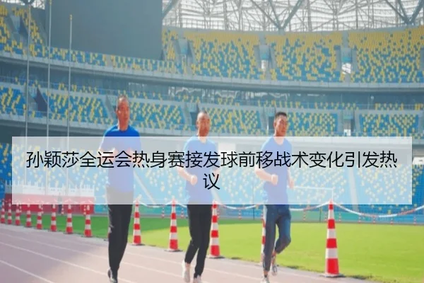 孙颖莎全运会热身赛接发球前移战术变化引发热议