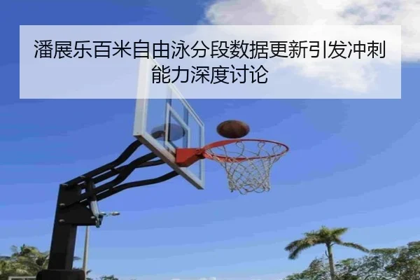 潘展乐百米自由泳分段数据更新引发冲刺能力深度讨论