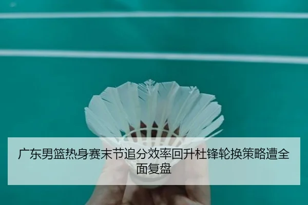 广东男篮热身赛末节追分效率回升杜锋轮换策略遭全面复盘