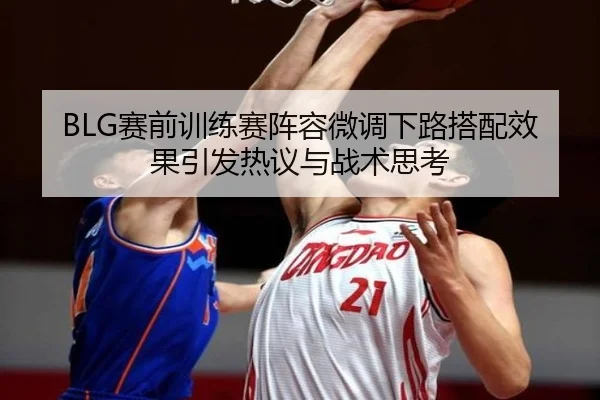 BLG赛前训练赛阵容微调下路搭配效果引发热议与战术思考